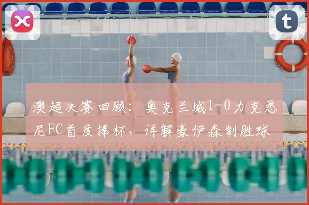 澳超决赛回顾：奥克兰城1-0力克悉尼FC首度捧杯，详解豪伊森制胜球与比赛关键点