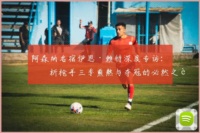 阿森纳名宿伊恩·赖特深度专访:剖析枪手三季煎熬与夺冠的必然之路