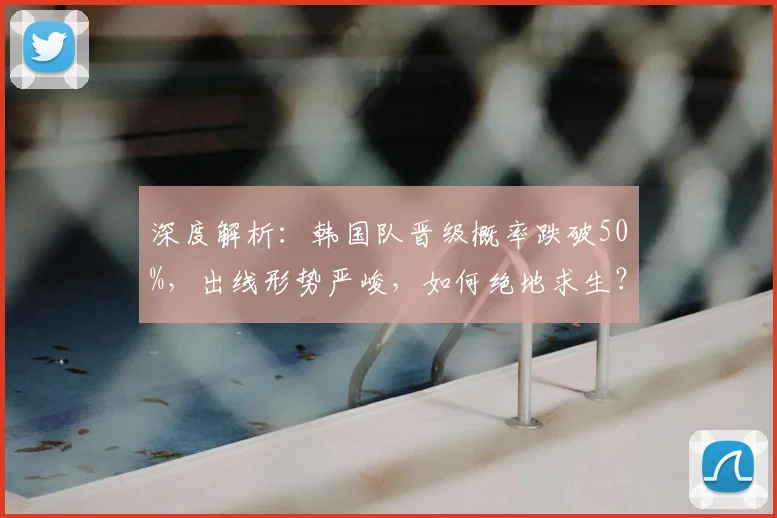 深度解析：韩国队晋级概率跌破50%，出线形势严峻，如何绝地求生？