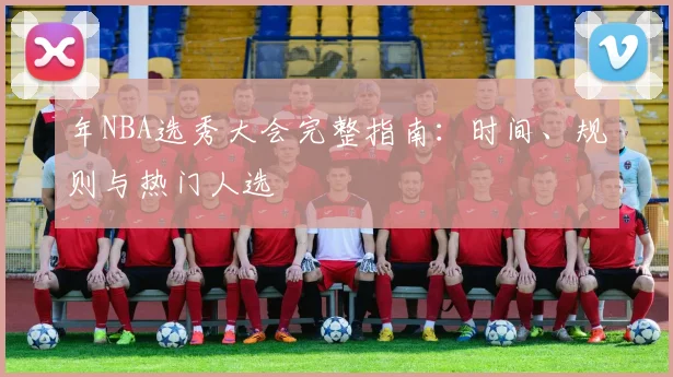 年NBA选秀大会完整指南：时间、规则与热门人选