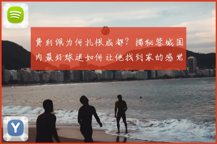 费利佩为何扎根成都?揭秘蓉城国内最好球迷如何让他找到家的感觉